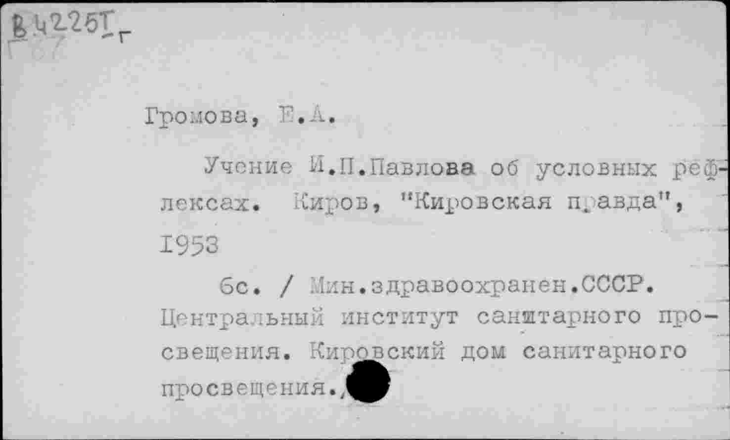 ﻿г
Громова, П.А.
Учение И.П.Павлова об условных реф лексах. Киров, '‘Кировская правда", 1953
6с. / Мин.здравоохранен.СССР. Центральный институт санитарного просвещения. Кировский дом санитарного просвещения. ,0В